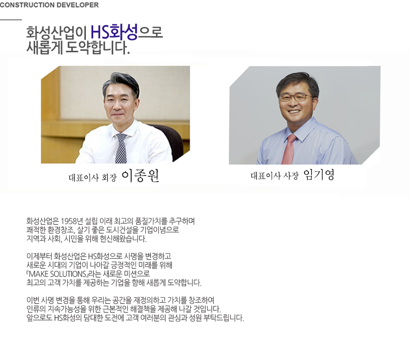 화성이 고객감동의 시대를 창조합니다. 안녕하십니까? 건설 디벨로퍼 화성에 오신것을 환영합니다. 저희 화성은 1958년 대구에서 쾌적한 환경창조 살기좋은 도시건설을 통해보다 나은 인간의 삶 고객과 사회를 위한 가치창조를 기업이념으로 설립되었습니다. 주택 건축 토목 환경 플랜트 그리고 엔지니어링 컨설팅 분야에 이르기까지 디지털시대가 요구하는 첨단기술개발과 품질로 고객감동의 건설미래를 개척해오고 있습니다. 앞으로도 화성은 축적된 경험과 기술 그리고 신용을 바탕으로 고객에게 보다 질 높은 서비스 제공해드리고 다음세대를 위한 진정한 건설의 주억으로 사회에 이바지 하고자 합니다. 감사합니다. 